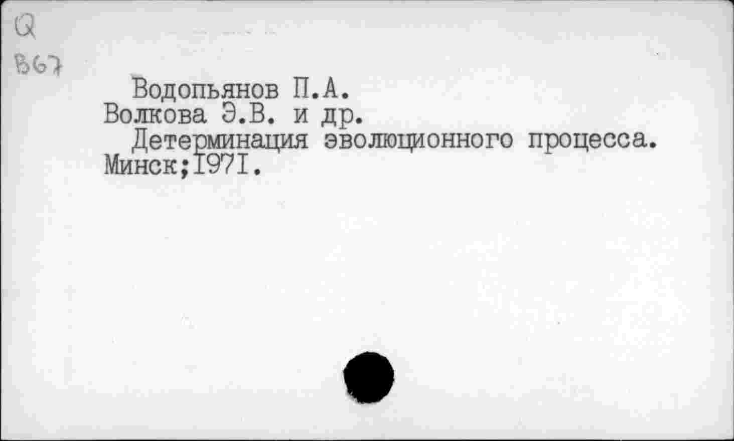 ﻿а
Водопьянов П.А.
Волкова Э.В. и др.
Детерминация эволюционного процесса.
Минск;1971.